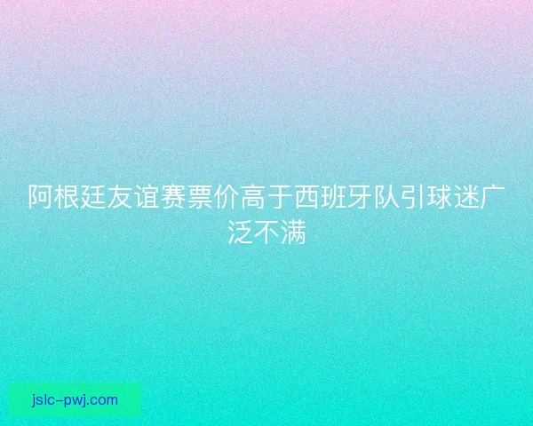 阿根廷友谊赛票价高于西班牙队引球迷广泛不满