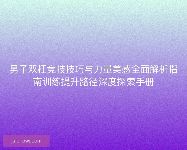 男子双杠竞技技巧与力量美感全面解析指南训练提升路径深度探索手册