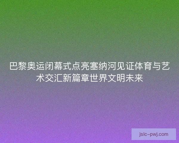 巴黎奥运闭幕式点亮塞纳河见证体育与艺术交汇新篇章世界文明未来