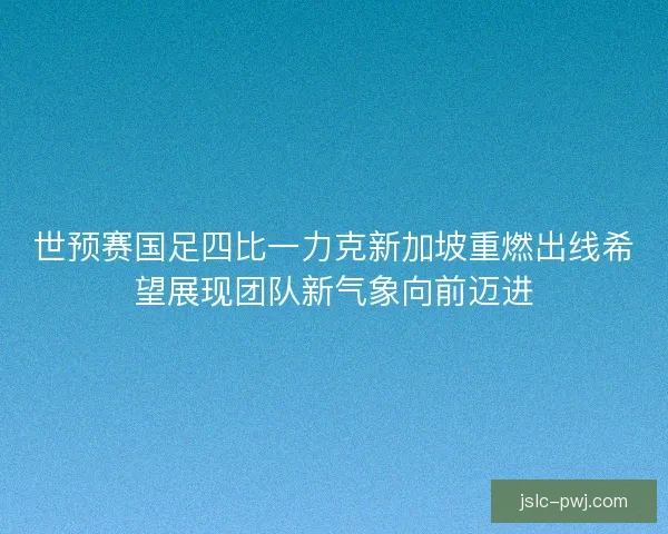 世预赛国足四比一力克新加坡重燃出线希望展现团队新气象向前迈进