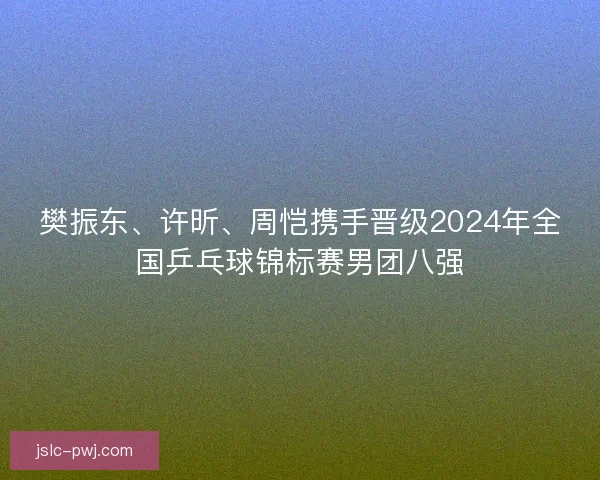 樊振东、许昕、周恺携手晋级2024年全国乒乓球锦标赛男团八强