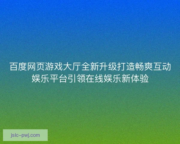 百度网页游戏大厅全新升级打造畅爽互动娱乐平台引领在线娱乐新体验