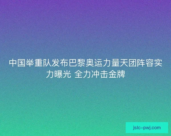 中国举重队发布巴黎奥运力量天团阵容实力曝光 全力冲击金牌