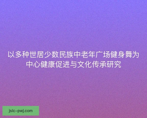 以多种世居少数民族中老年广场健身舞为中心健康促进与文化传承研究