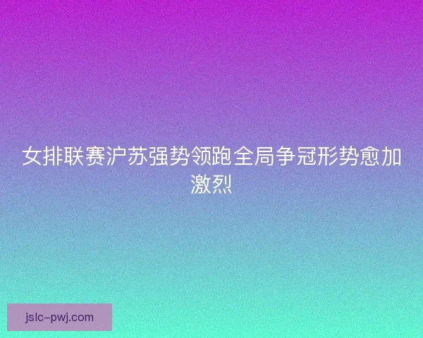 女排联赛沪苏强势领跑全局争冠形势愈加激烈