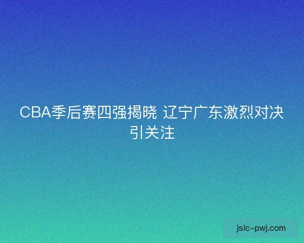 CBA季后赛四强揭晓 辽宁广东激烈对决引关注