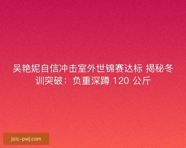 吴艳妮自信冲击室外世锦赛达标 揭秘冬训突破：负重深蹲 120 公斤