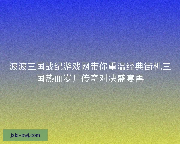 波波三国战纪游戏网带你重温经典街机三国热血岁月传奇对决盛宴再