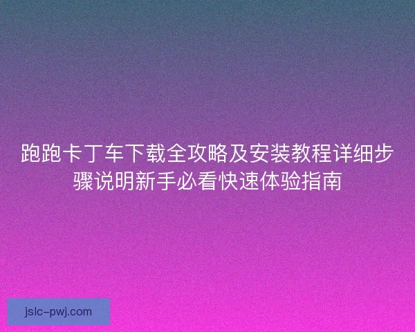 跑跑卡丁车下载全攻略及安装教程详细步骤说明新手必看快速体验指南