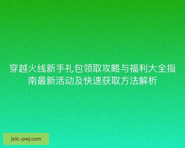 穿越火线新手礼包领取攻略与福利大全指南最新活动及快速获取方法解析