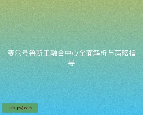 赛尔号鲁斯王融合中心全面解析与策略指导