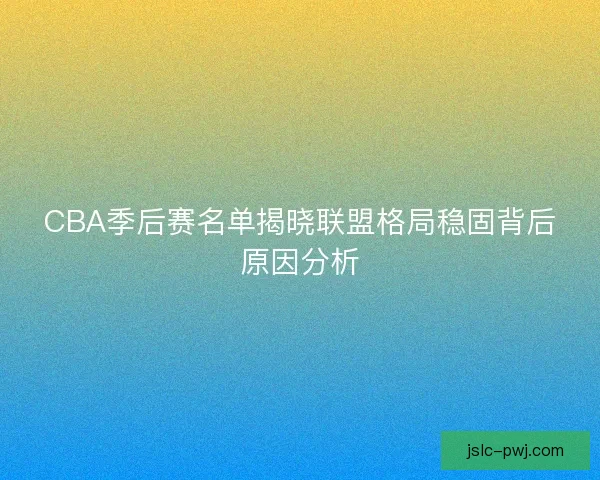 CBA季后赛名单揭晓联盟格局稳固背后原因分析
