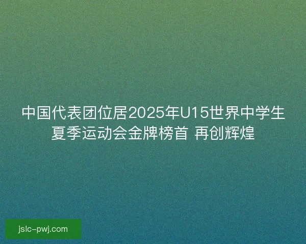 中国代表团位居2025年U15世界中学生夏季运动会金牌榜首 再创辉煌