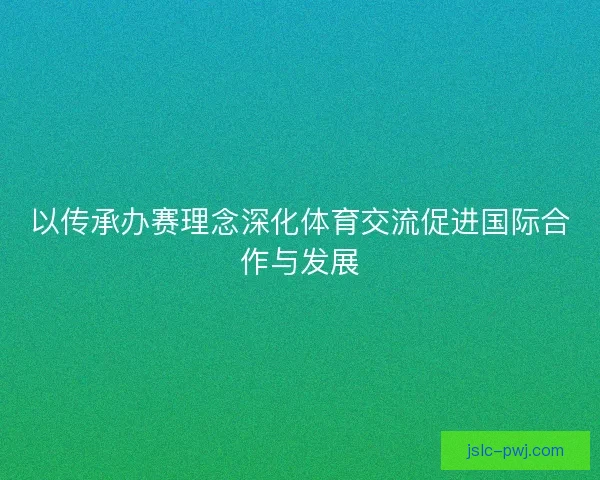 以传承办赛理念深化体育交流促进国际合作与发展