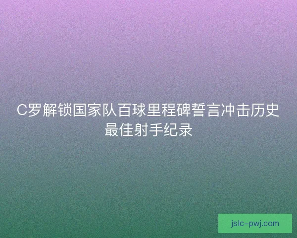 C罗解锁国家队百球里程碑誓言冲击历史最佳射手纪录