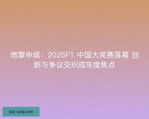燃擎申城：2025F1 中国大奖赛落幕 创新与争议交织成年度焦点
