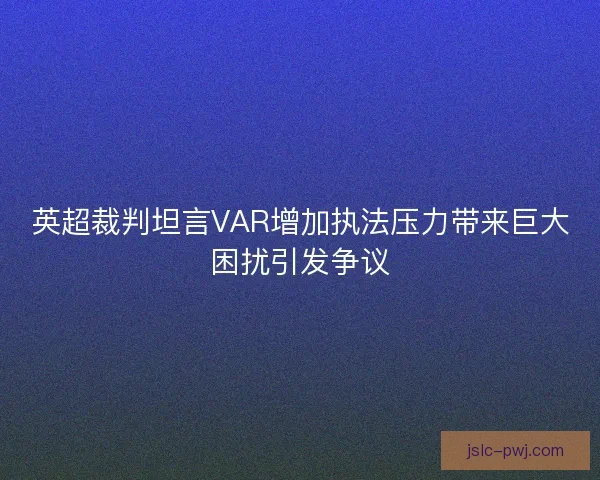 英超裁判坦言VAR增加执法压力带来巨大困扰引发争议