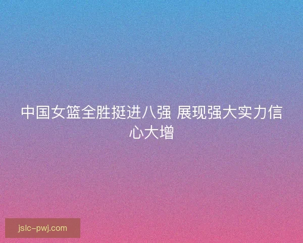 中国女篮全胜挺进八强 展现强大实力信心大增