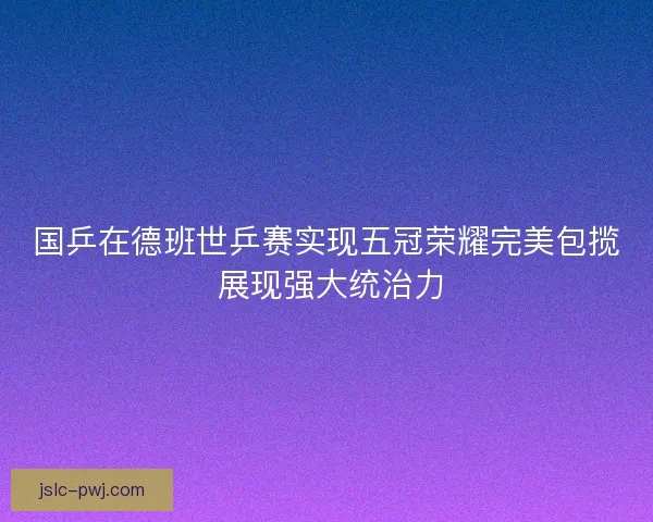 国乒在德班世乒赛实现五冠荣耀完美包揽 展现强大统治力