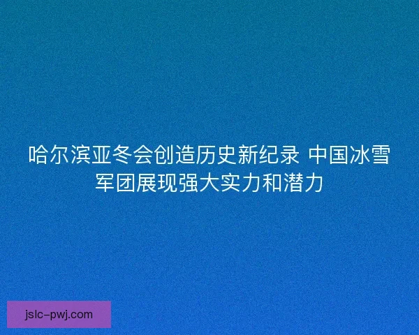 哈尔滨亚冬会创造历史新纪录 中国冰雪军团展现强大实力和潜力