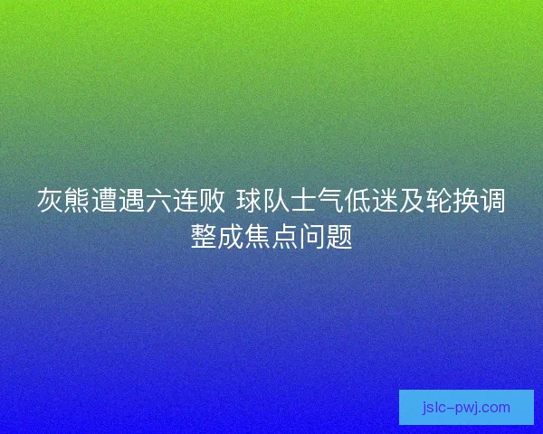 灰熊遭遇六连败 球队士气低迷及轮换调整成焦点问题